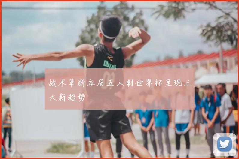 战术革新本届五人制世界杯呈现三大新趋势
