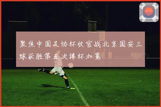 聚焦中国足协杯收官战北京国安三球获胜第五次捧杯加冕