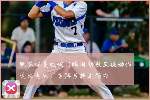 联赛杯曼城破门瞬间助教庆祝动作过大竟从广告牌后摔进场内