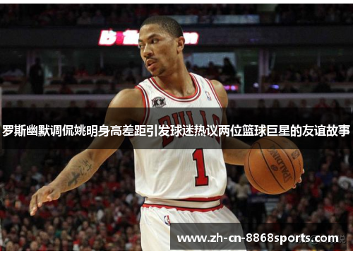 罗斯幽默调侃姚明身高差距引发球迷热议两位篮球巨星的友谊故事